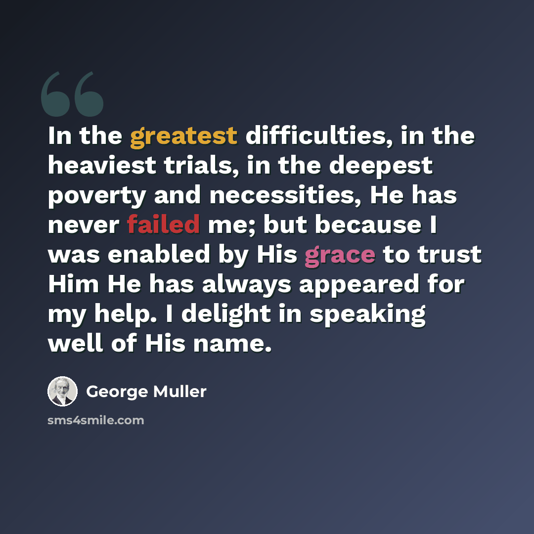 “In the greatest difficulties, in the heaviest trials, in the deepest poverty and necessities, He has never failed me; but because I was enabled by His grace to trust Him He has always appeared for my help. I delight in speaking well of His name.” quote by George Muller