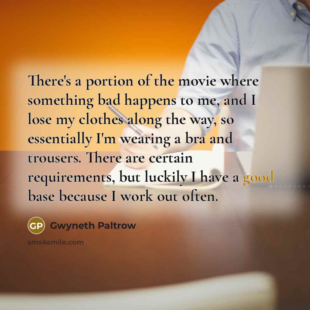 “There's a portion of the movie where something bad happens to me, and I lose my clothes along the way, so essentially I'm wearing a bra and trousers. There are certain requirements, but luckily I have a good base because I work out often.” quote by Gwyneth Paltrow