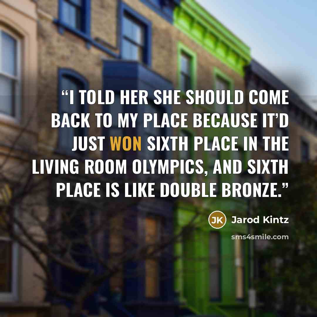 “I told her she should come back to my place because it’d just won sixth place in the Living Room Olympics, and sixth place is like double bronze.” quote by Jarod Kintz