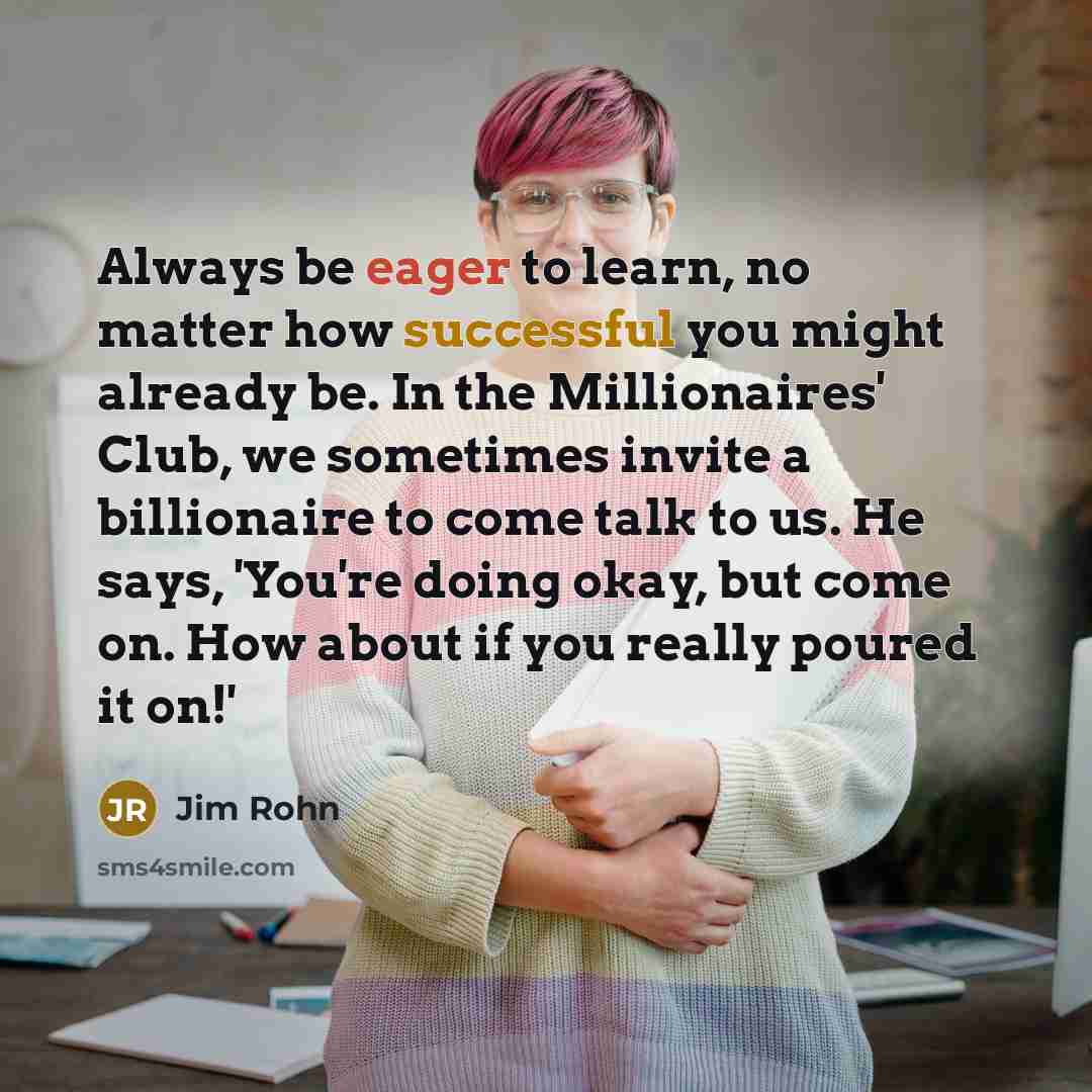 “Always be eager to learn, no matter how successful you might already be. In the Millionaires' Club, we sometimes invite a billionaire to come talk to us. He says, 'You're doing okay, but come on. How about if you really poured it on!'” quote by Jim Rohn