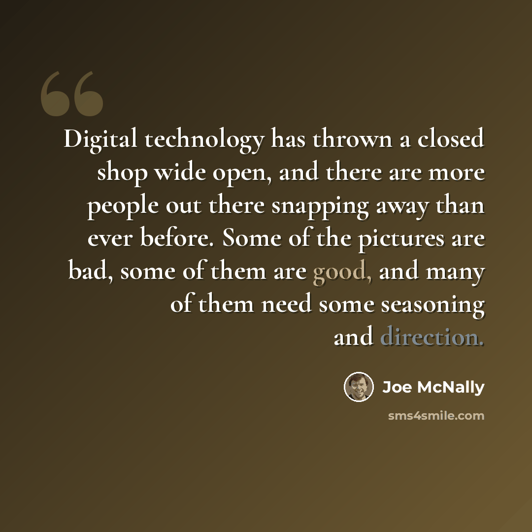 “Digital technology has thrown a closed shop wide open, and there are more people out there snapping away than ever before. Some of the pictures are bad, some of them are good, and many of them need some seasoning and direction.” quote by Joe McNally