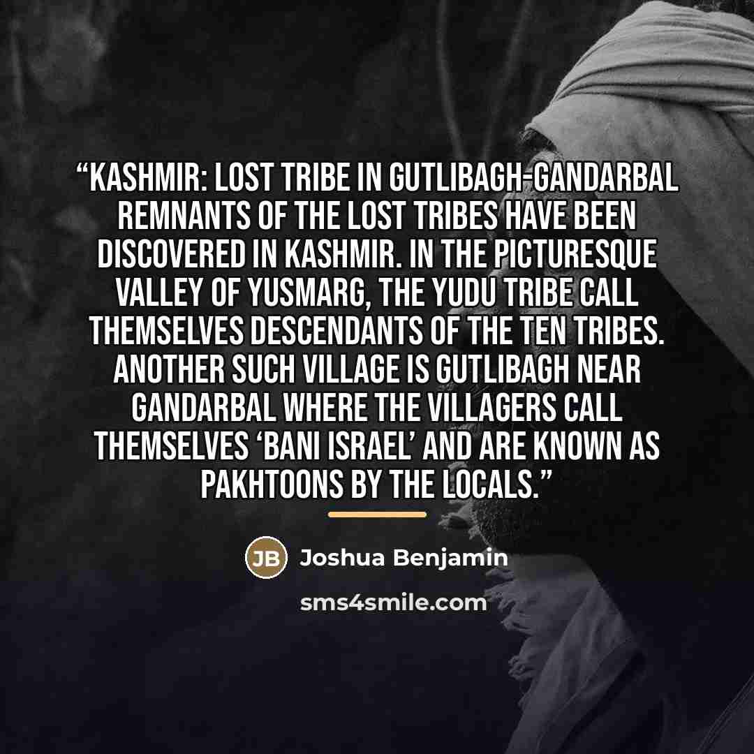 “Kashmir: Lost Tribe in Gutlibagh-Gandarbal Remnants of the Lost Tribes have been discovered in Kashmir. In the picturesque valley of Yusmarg, the Yudu tribe call themselves descendants of the Ten Tribes. Another such village is Gutlibagh near Gandarbal where the villagers call themselves ‘Bani…” quote by Joshua Benjamin