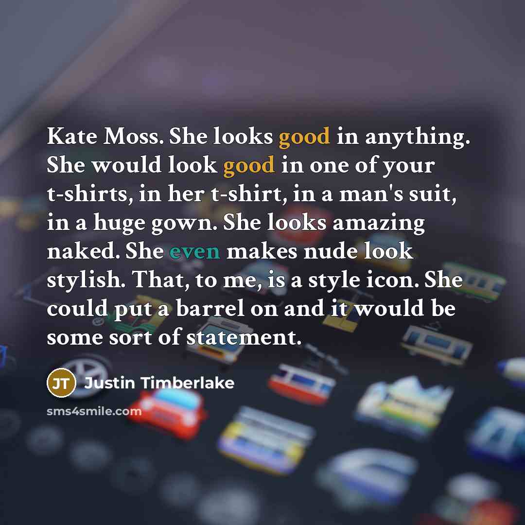 “Kate Moss. She looks good in anything. She would look good in one of your t-shirts, in her t-shirt, in a man's suit, in a huge gown. She looks amazing naked. She even makes nude look stylish. That, to me, is a style icon. She could put a barrel on and it would be some sort of statement.” quote by Justin Timberlake