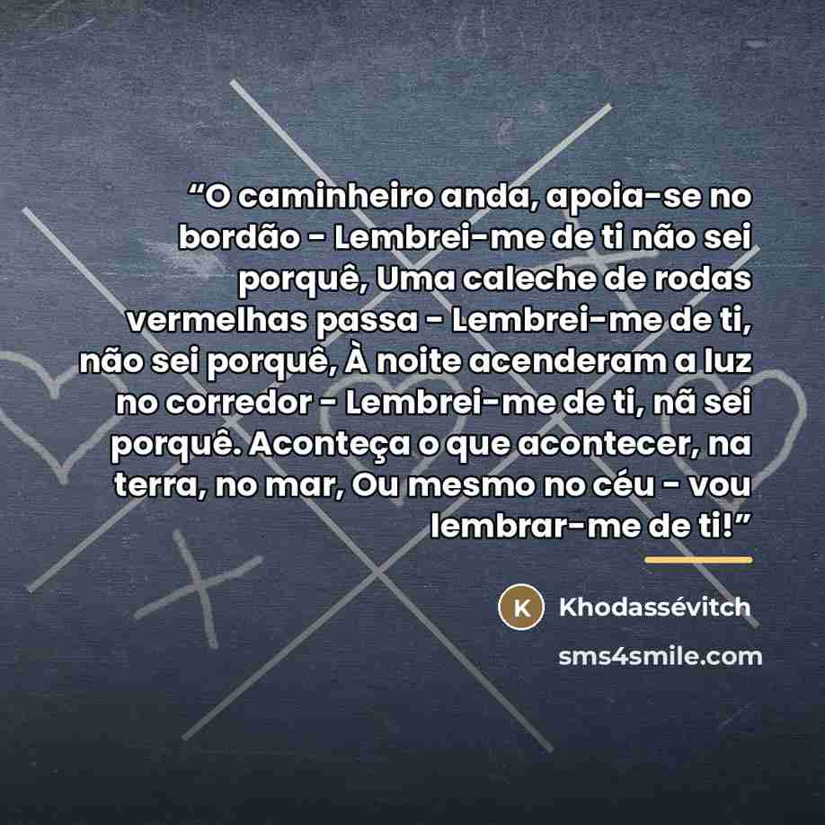 “O caminheiro anda, apoia-se no bordão - Lembrei-me de ti não sei porquê, Uma caleche de rodas vermelhas passa - Lembrei-me de ti, não sei porquê, À noite acenderam a luz no corredor - Lembrei-me de ti, nã sei porquê. Aconteça o que acontecer, na terra, no mar, Ou mesmo no céu - vou lembrar-me de ti!” quote by Khodassévitch
