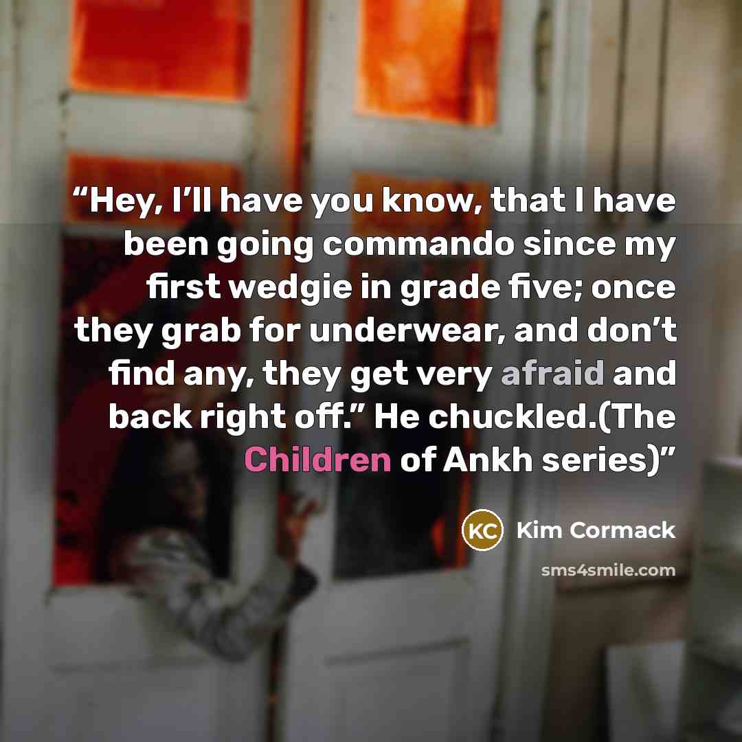 “Hey, I’ll have you know, that I have been going commando since my first wedgie in grade five; once they grab for underwear, and don’t find any, they get very afraid and back right off.” He chuckled.(The Children of Ankh series)” quote by Kim Cormack