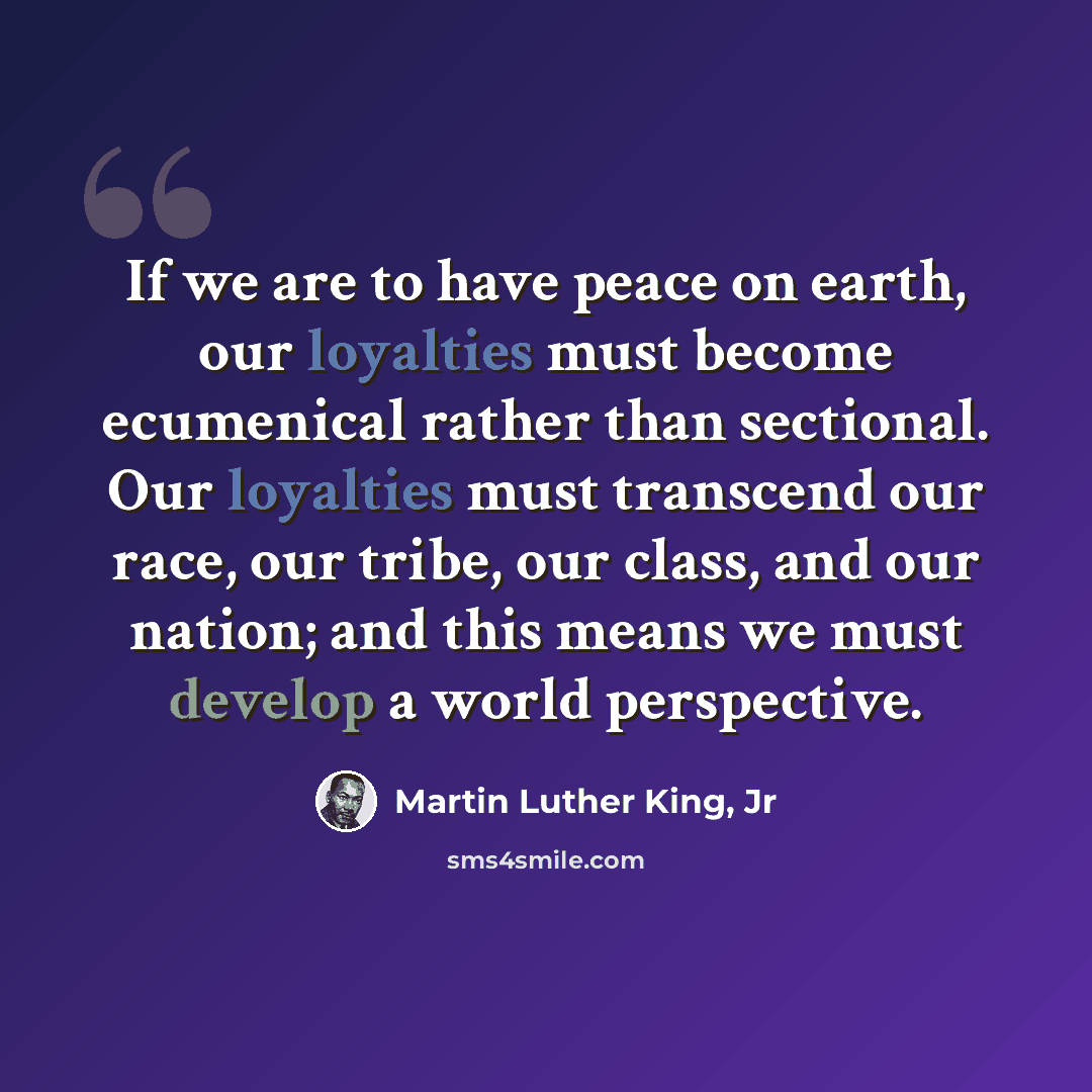 “If we are to have peace on earth, our loyalties must become ecumenical rather than sectional. Our loyalties must transcend our race, our tribe, our class, and our nation; and this means we must develop a world perspective.” quote by Martin Luther King, Jr