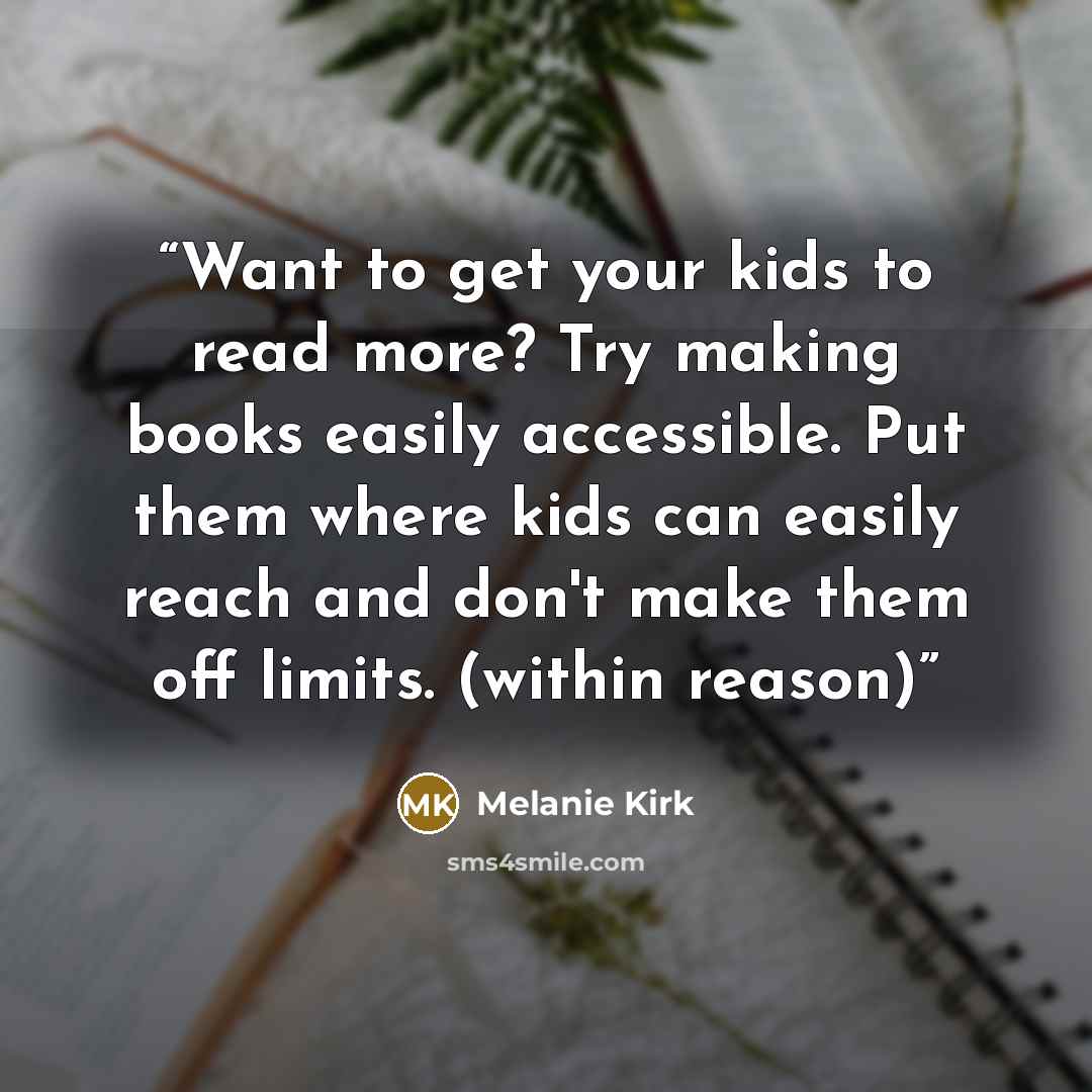 “Want to get your kids to read more? Try making books easily accessible. Put them where kids can easily reach and don't make them off limits. (within reason)” quote by Melanie Kirk