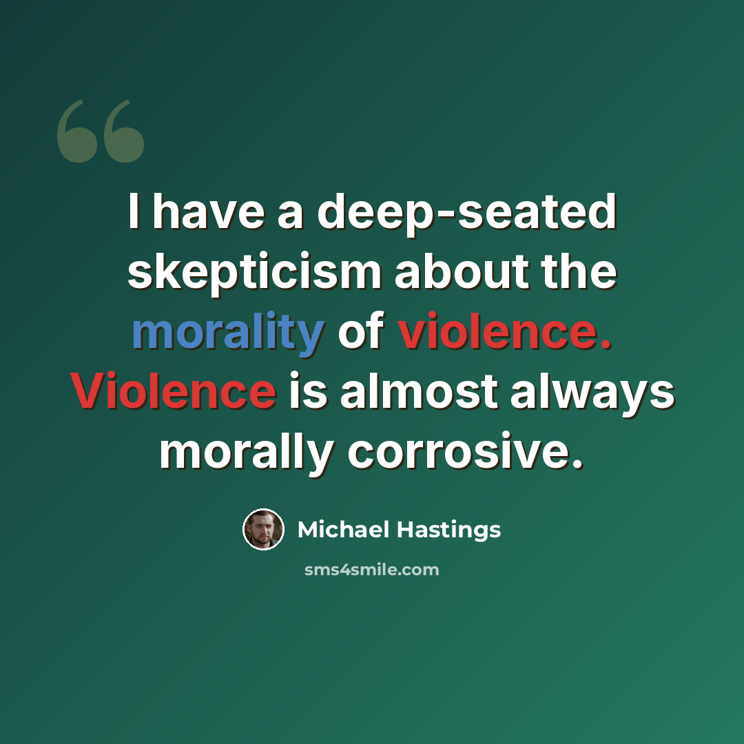 “I have a deep-seated skepticism about the morality of violence. Violence is almost always morally corrosive.” quote by Michael Hastings