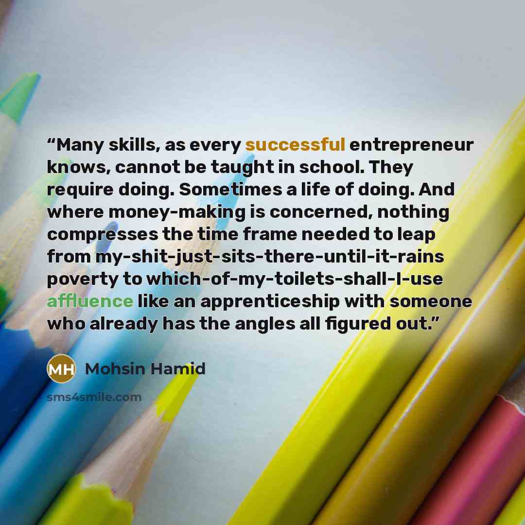 “Many skills, as every successful entrepreneur knows, cannot be taught in school. They require doing. Sometimes a life of doing. And where money-making is concerned, nothing compresses the time frame needed to leap from my-shit-just-sits-there-until-it-rains poverty to…” quote by Mohsin Hamid