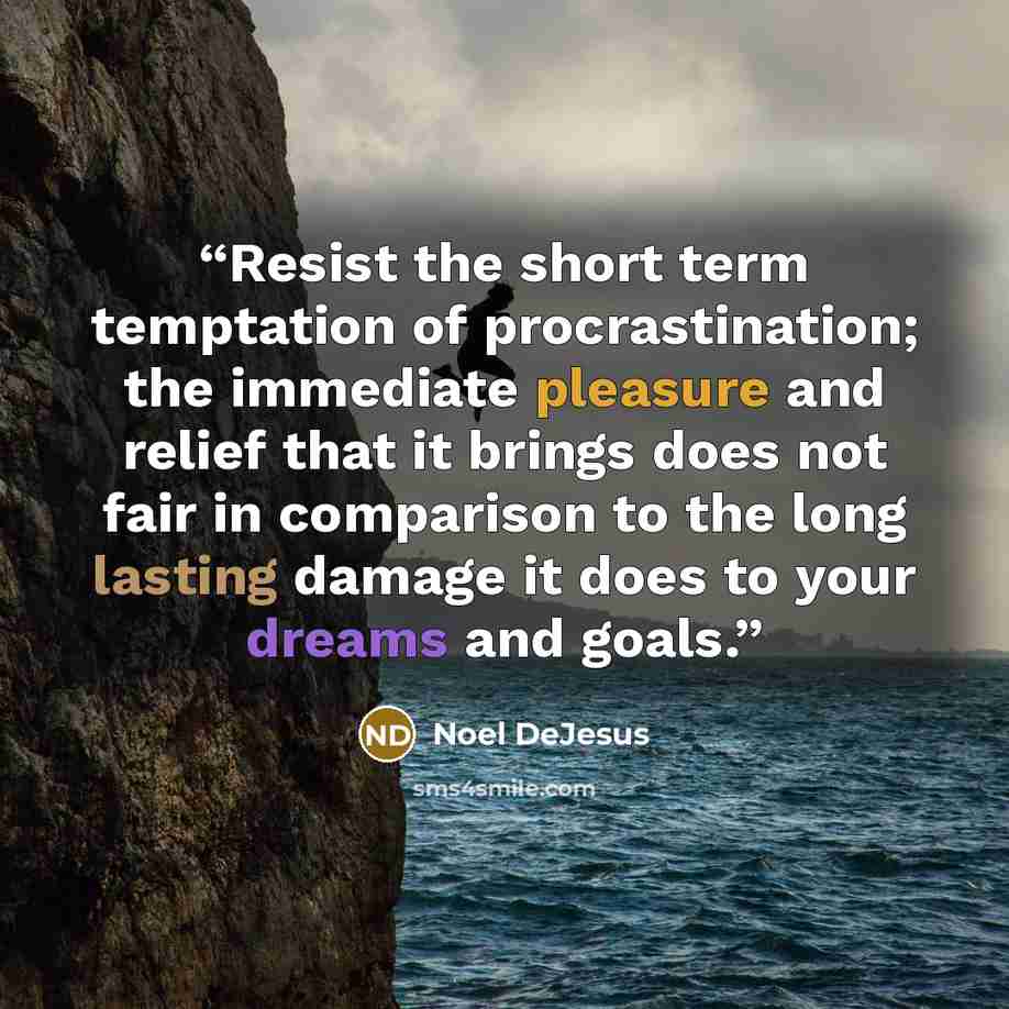 “Resist the short term temptation of procrastination; the immediate pleasure and relief that it brings does not fair in comparison to the long lasting damage it does to your dreams and goals.” quote by Noel DeJesus