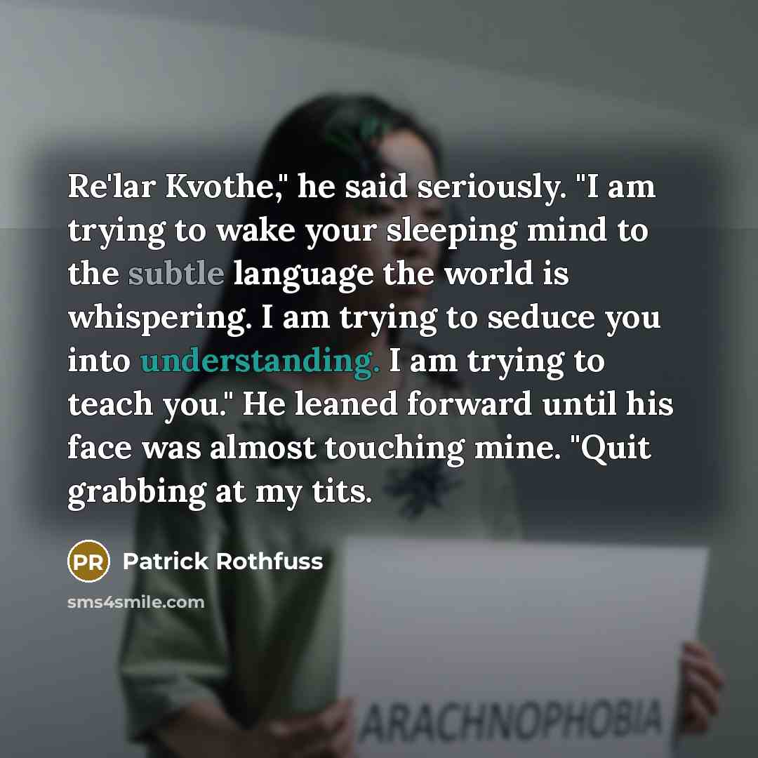 “Re'lar Kvothe," he said seriously. "I am trying to wake your sleeping mind to the subtle language the world is whispering. I am trying to seduce you into understanding. I am trying to teach you." He leaned forward until his face was almost touching mine. "Quit grabbing at my tits.” quote by Patrick Rothfuss