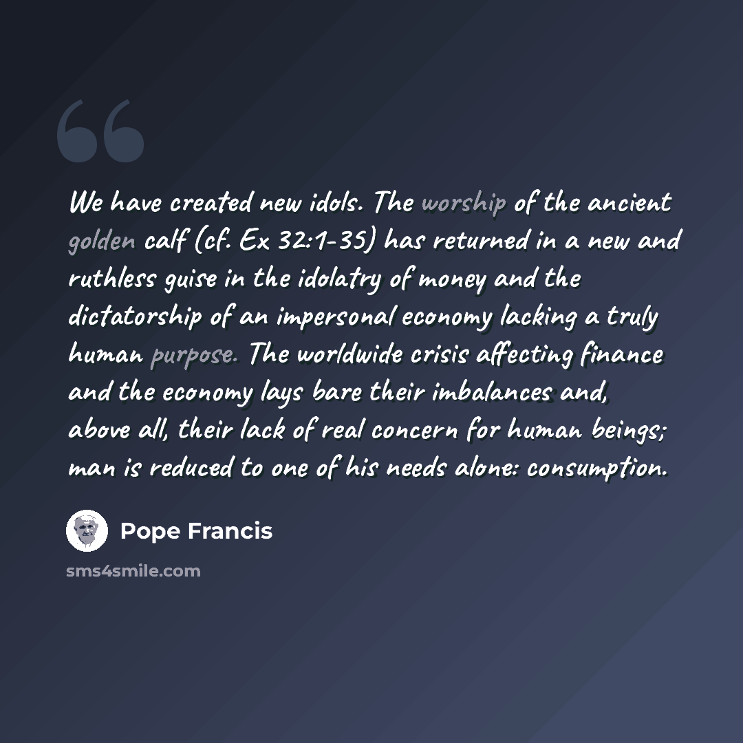 “We have created new idols. The worship of the ancient golden calf (cf. Ex 32:1-35) has returned in a new and ruthless guise in the idolatry of money and the dictatorship of an impersonal economy lacking a truly human purpose. The worldwide crisis affecting finance and the economy lays bare their…” quote by Pope Francis
