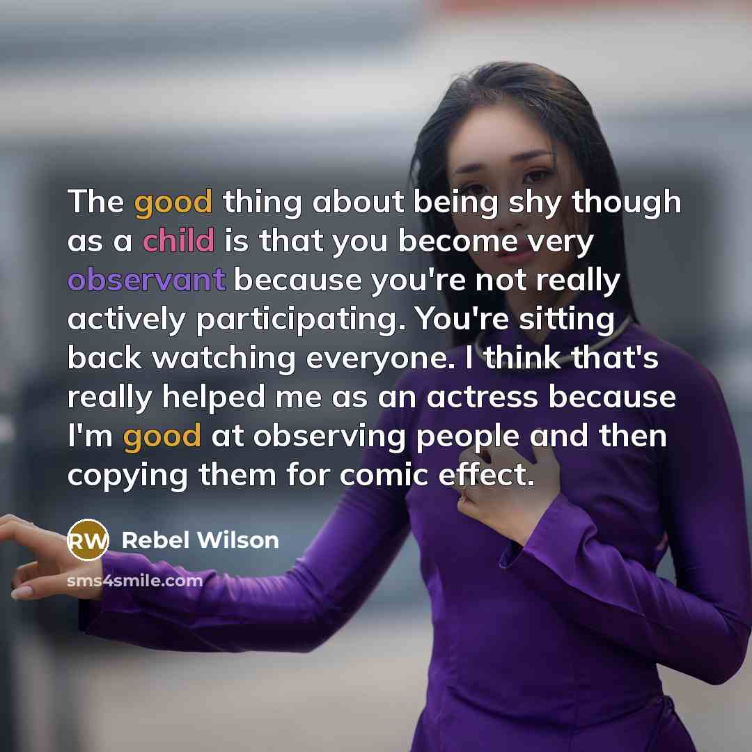 “The good thing about being shy though as a child is that you become very observant because you're not really actively participating. You're sitting back watching everyone. I think that's really helped me as an actress because I'm good at observing people and then copying them for comic effect.” quote by Rebel Wilson