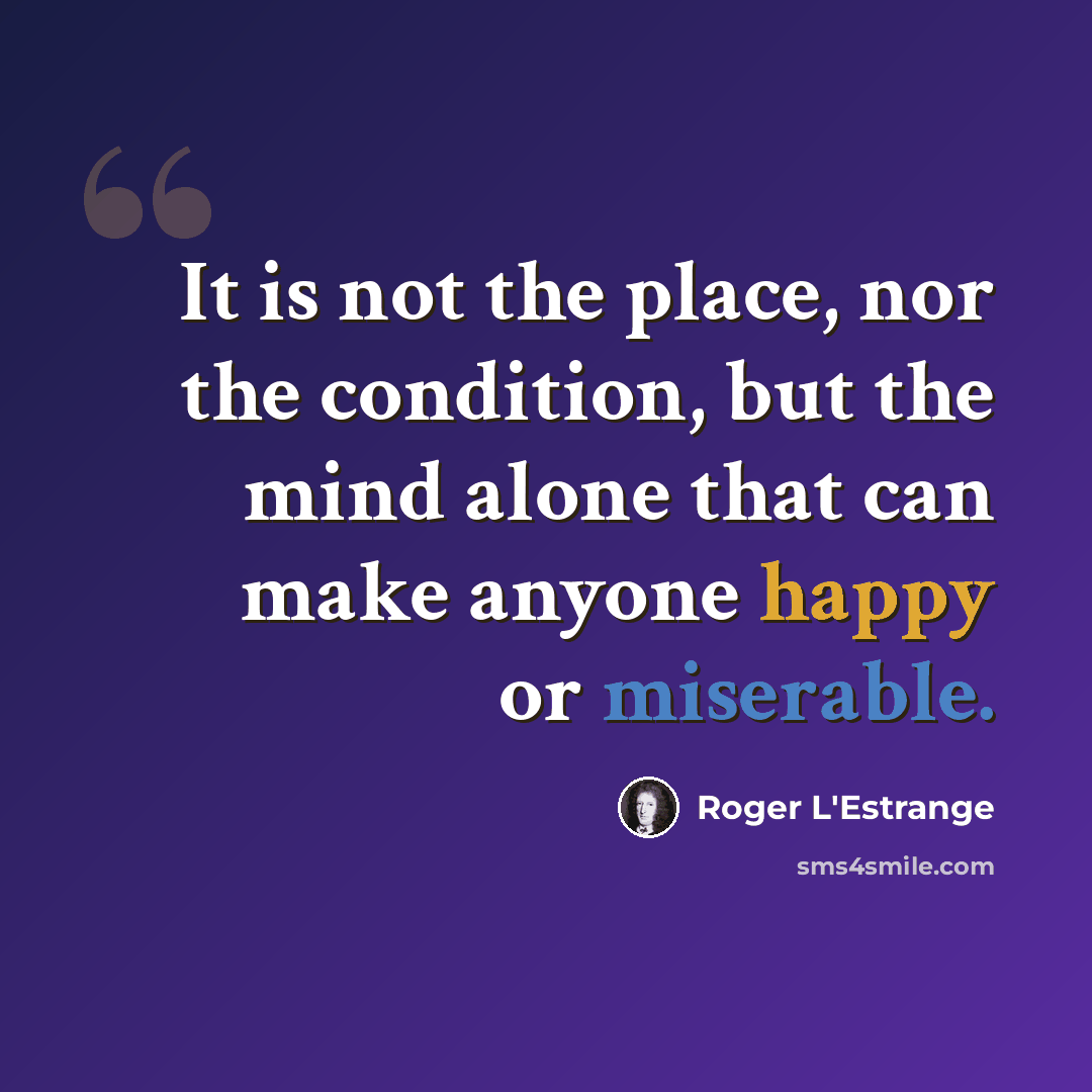 “It is not the place, nor the condition, but the mind alone that can make anyone happy or miserable.” quote by Roger L'Estrange