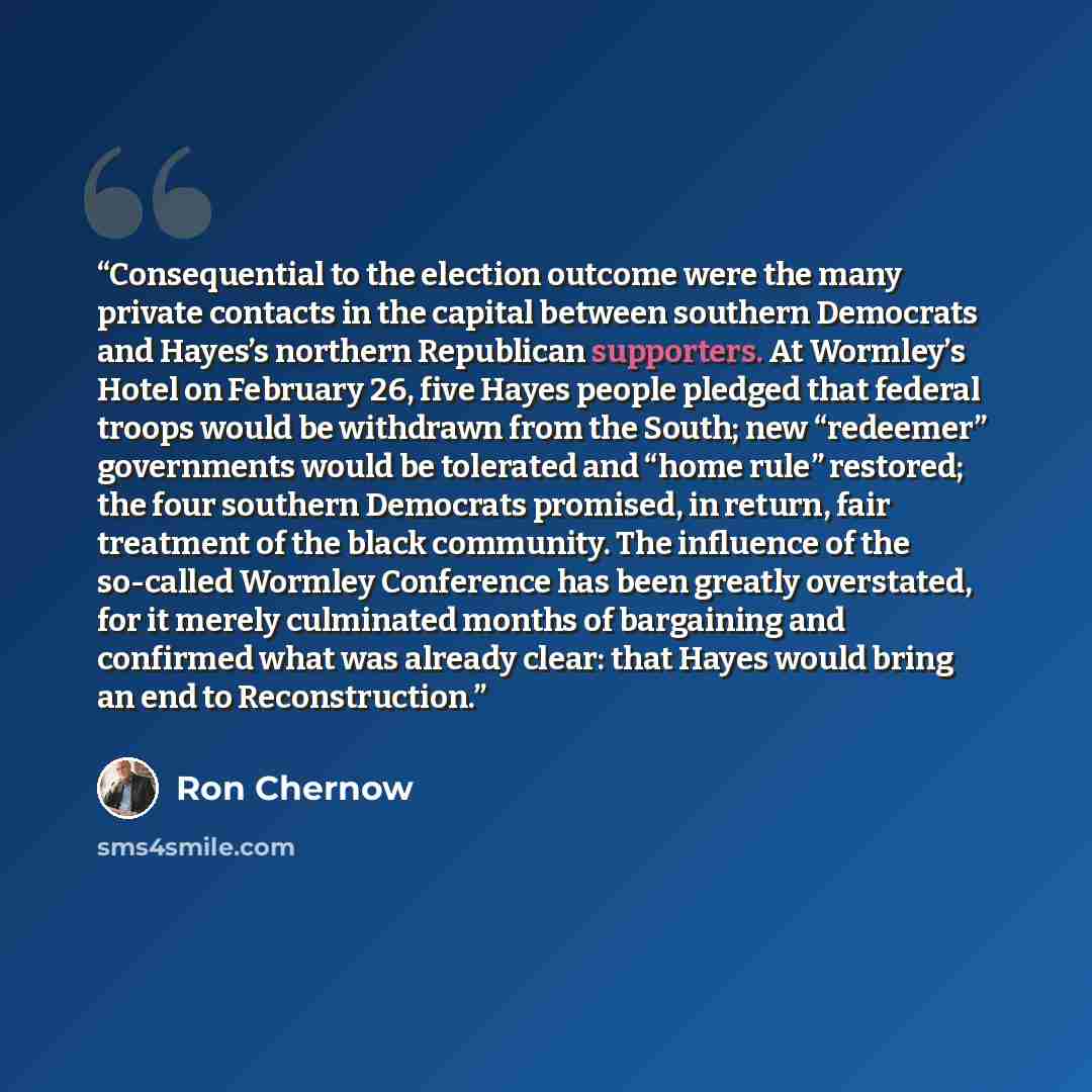 “Consequential to the election outcome were the many private contacts in the capital between southern Democrats and Hayes’s northern Republican supporters. At Wormley’s Hotel on February 26, five Hayes people pledged that federal troops would be withdrawn from the South; new “redeemer” governments…” quote by Ron Chernow
