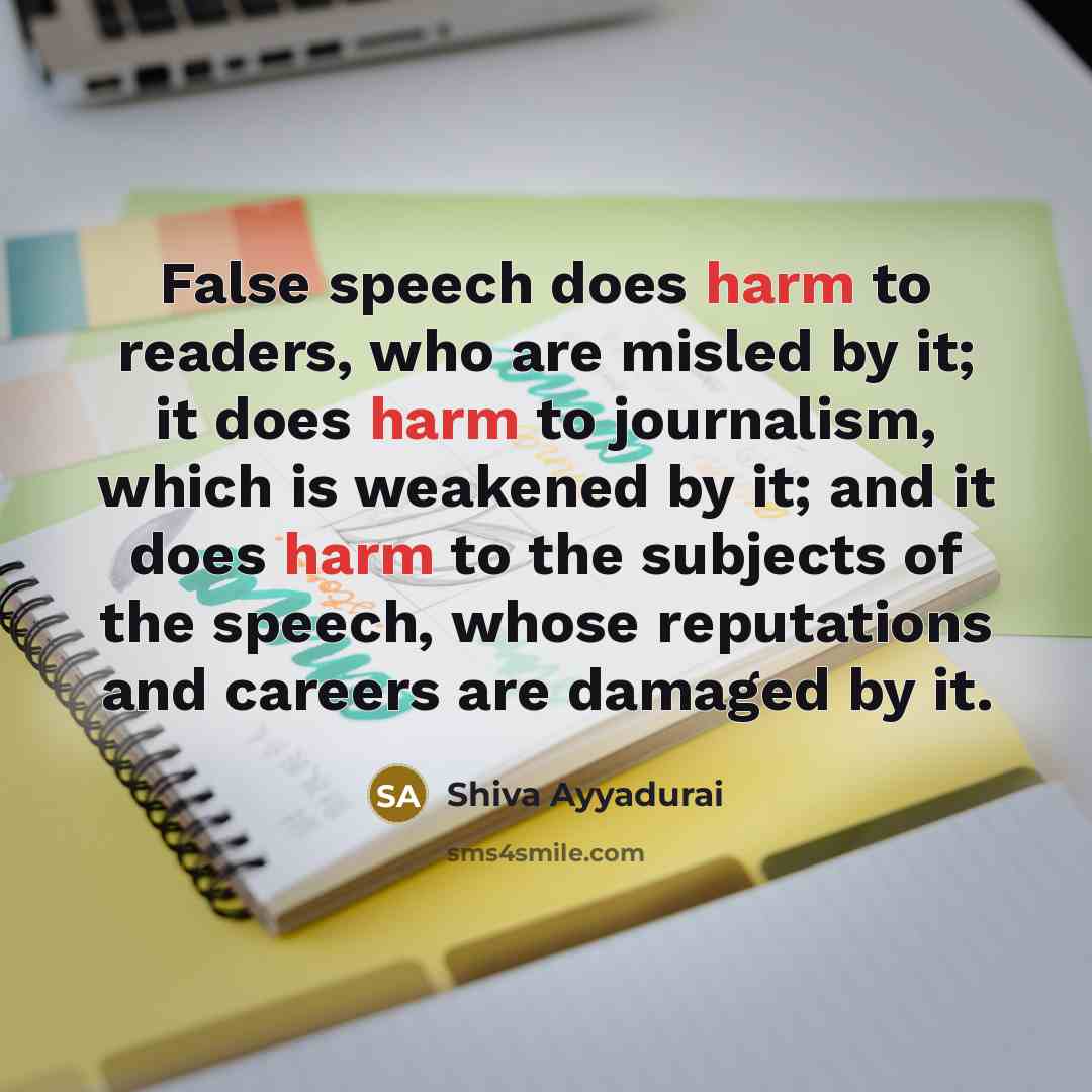 “False speech does harm to readers, who are misled by it; it does harm to journalism, which is weakened by it; and it does harm to the subjects of the speech, whose reputations and careers are damaged by it.” quote by Shiva Ayyadurai