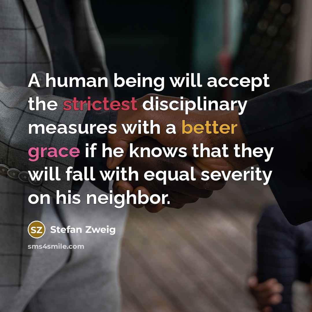 “A human being will accept the strictest disciplinary measures with a better grace if he knows that they will fall with equal severity on his neighbor.” quote by Stefan Zweig