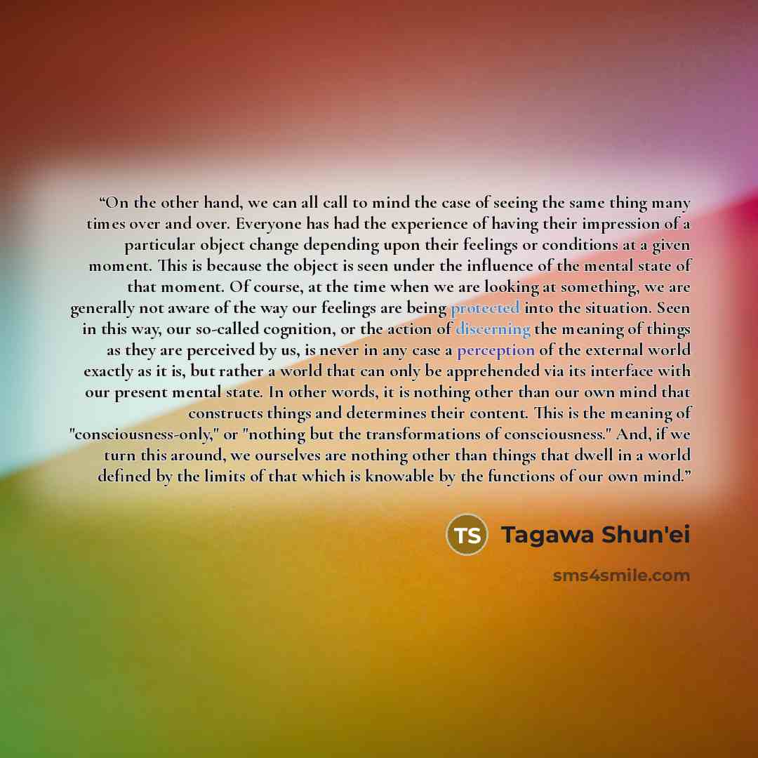 “On the other hand, we can all call to mind the case of seeing the same thing many times over and over. Everyone has had the experience of having their impression of a particular object change depending upon their feelings or conditions at a given moment. This is because the object is seen under…” quote by Tagawa Shun'ei