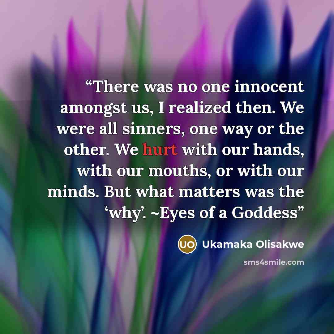 “There was no one innocent amongst us, I realized then. We were all sinners, one way or the other. We hurt with our hands, with our mouths, or with our minds. But what matters was the ‘why’. ~Eyes of a Goddess” quote by Ukamaka Olisakwe