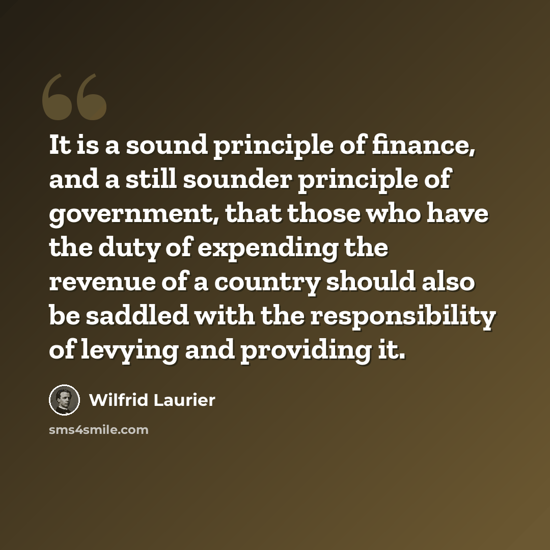 “It is a sound principle of finance, and a still sounder principle of government, that those who have the duty of expending the revenue of a country should also be saddled with the responsibility of levying and providing it.” quote by Wilfrid Laurier