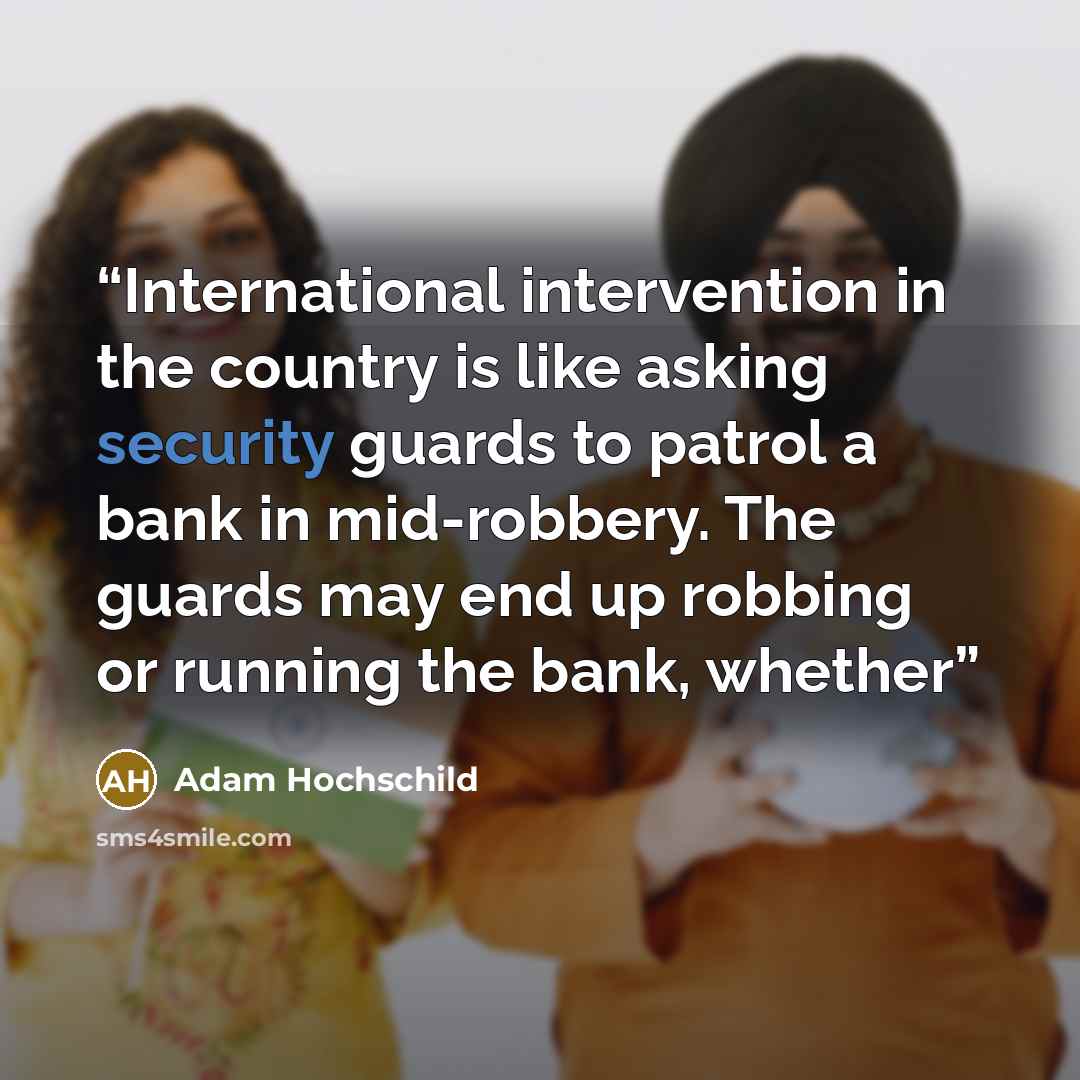 “International intervention in the country is like asking security guards to patrol a bank in mid-robbery. The guards may end up robbing or running the bank, whether” quote by Adam Hochschild