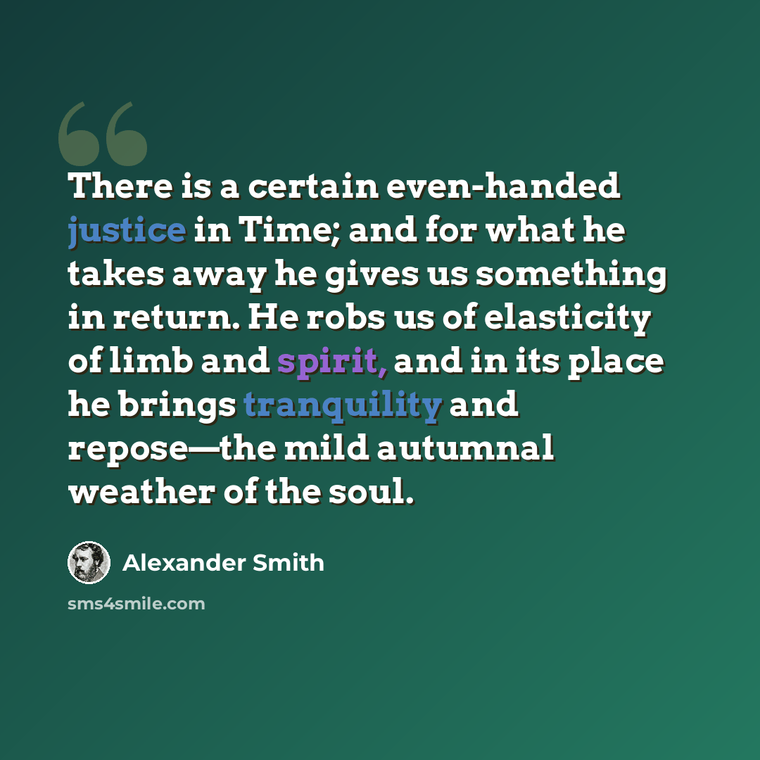 “There is a certain even-handed justice in Time; and for what he takes away he gives us something in return. He robs us of elasticity of limb and spirit, and in its place he brings tranquility and repose—the mild autumnal weather of the soul.” quote by Alexander Smith