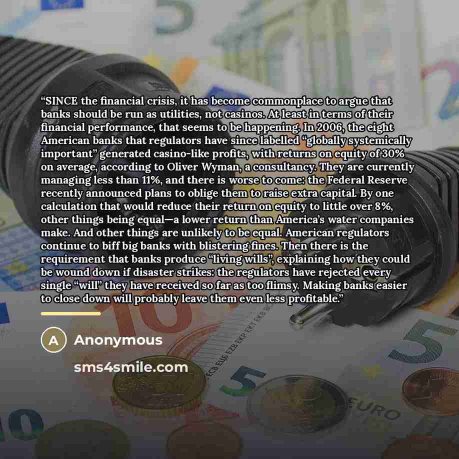 “SINCE the financial crisis, it has become commonplace to argue that banks should be run as utilities, not casinos. At least in terms of their financial performance, that seems to be happening. In 2006, the eight American banks that regulators have since labelled “globally systemically important”…” quote by Anonymous