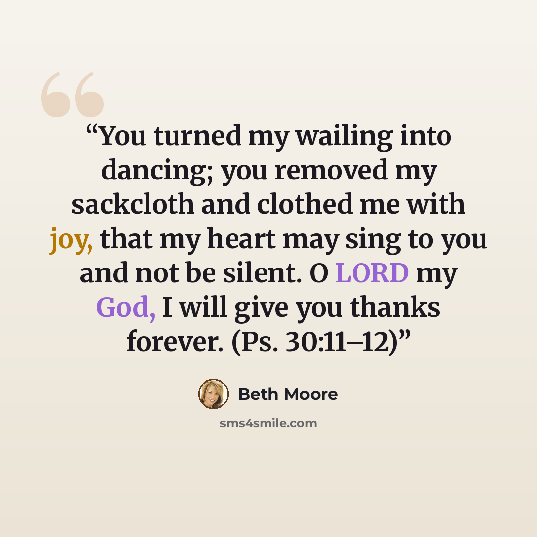 “You turned my wailing into dancing; you removed my sackcloth and clothed me with joy, that my heart may sing to you and not be silent. O LORD my God, I will give you thanks forever. (Ps. 30:11–12)” quote by Beth Moore
