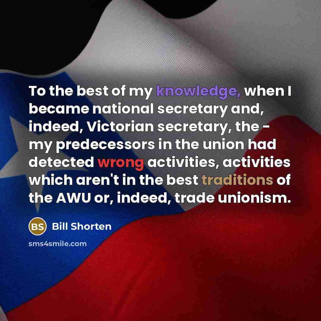 “To the best of my knowledge, when I became national secretary and, indeed, Victorian secretary, the - my predecessors in the union had detected wrong activities, activities which aren't in the best traditions of the AWU or, indeed, trade unionism.” quote by Bill Shorten