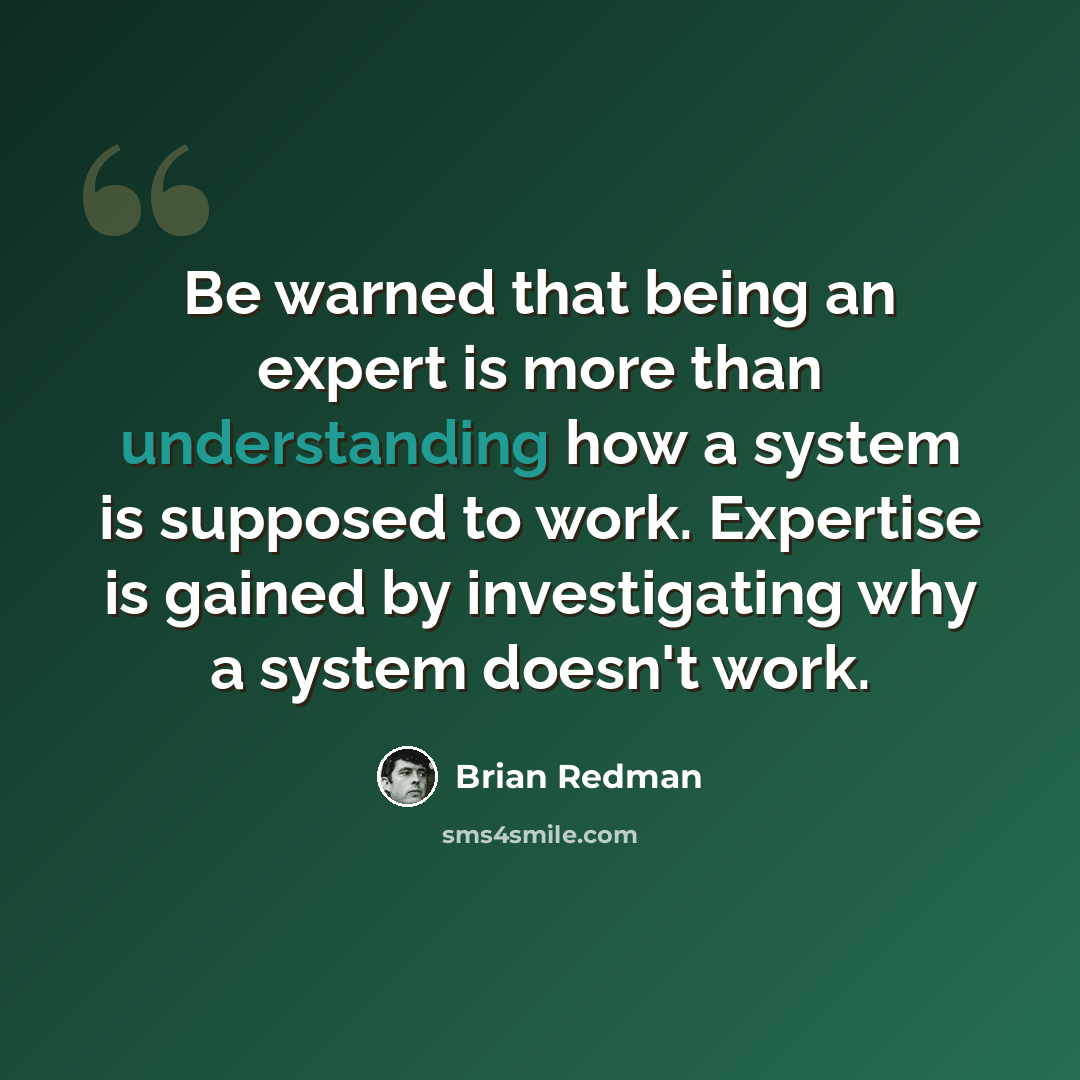 “Be warned that being an expert is more than understanding how a system is supposed to work. Expertise is gained by investigating why a system doesn't work.” quote by Brian Redman