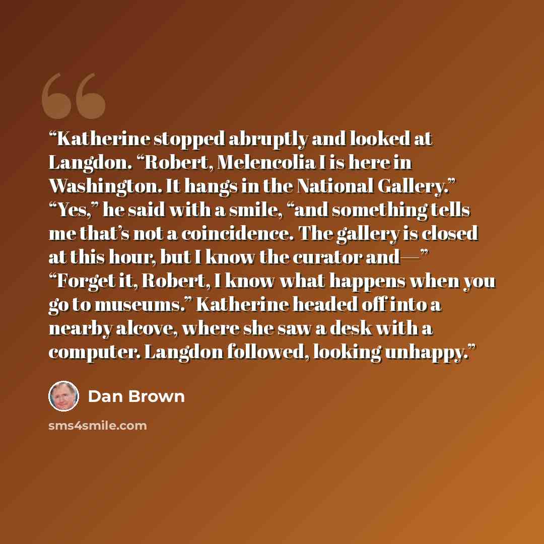 “Katherine stopped abruptly and looked at Langdon. “Robert, Melencolia I is here in Washington. It hangs in the National Gallery.” “Yes,” he said with a smile, “and something tells me that’s not a coincidence. The gallery is closed at this hour, but I know the curator and—” “Forget it, Robert, I…” quote by Dan Brown