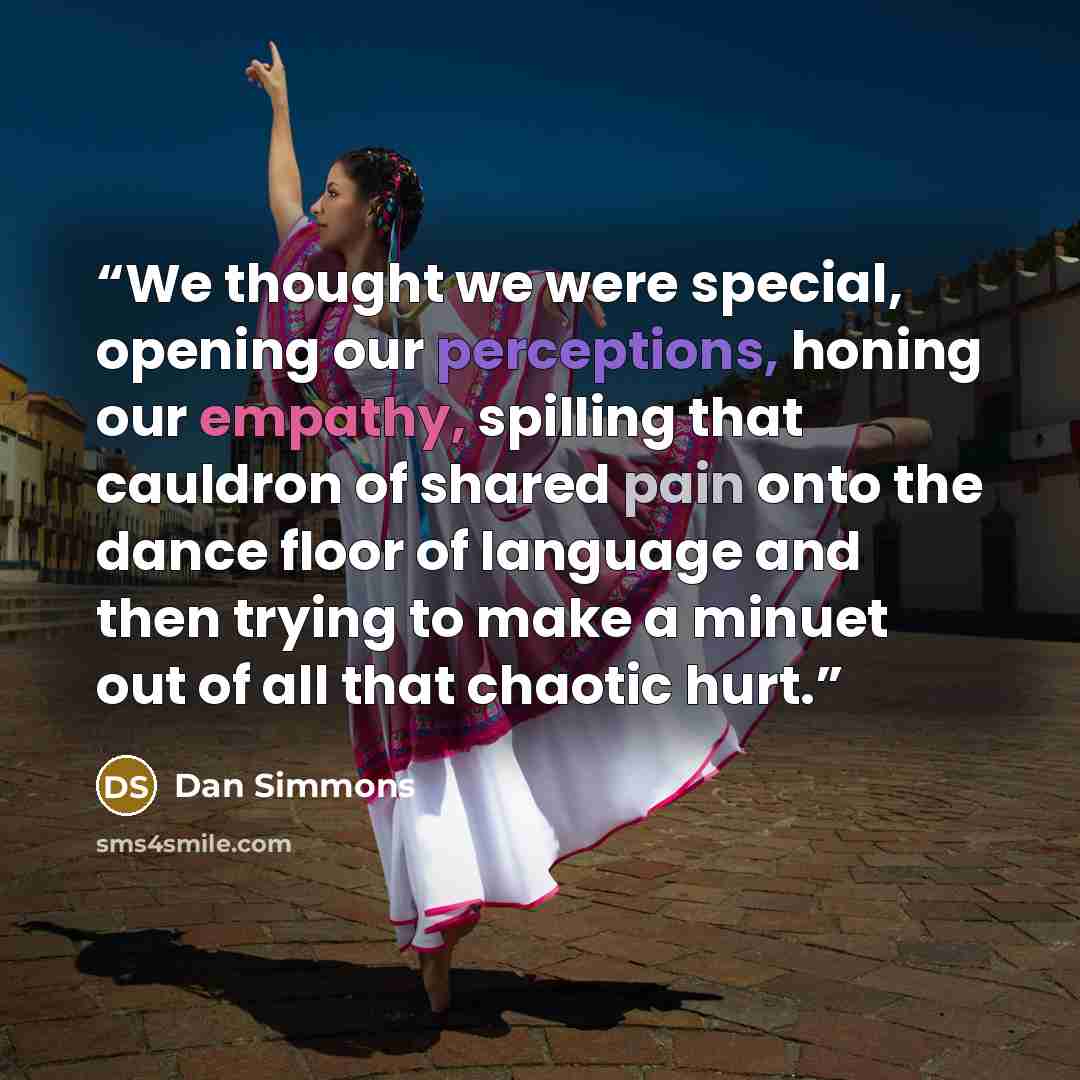 “We thought we were special, opening our perceptions, honing our empathy, spilling that cauldron of shared pain onto the dance floor of language and then trying to make a minuet out of all that chaotic hurt.” quote by Dan Simmons