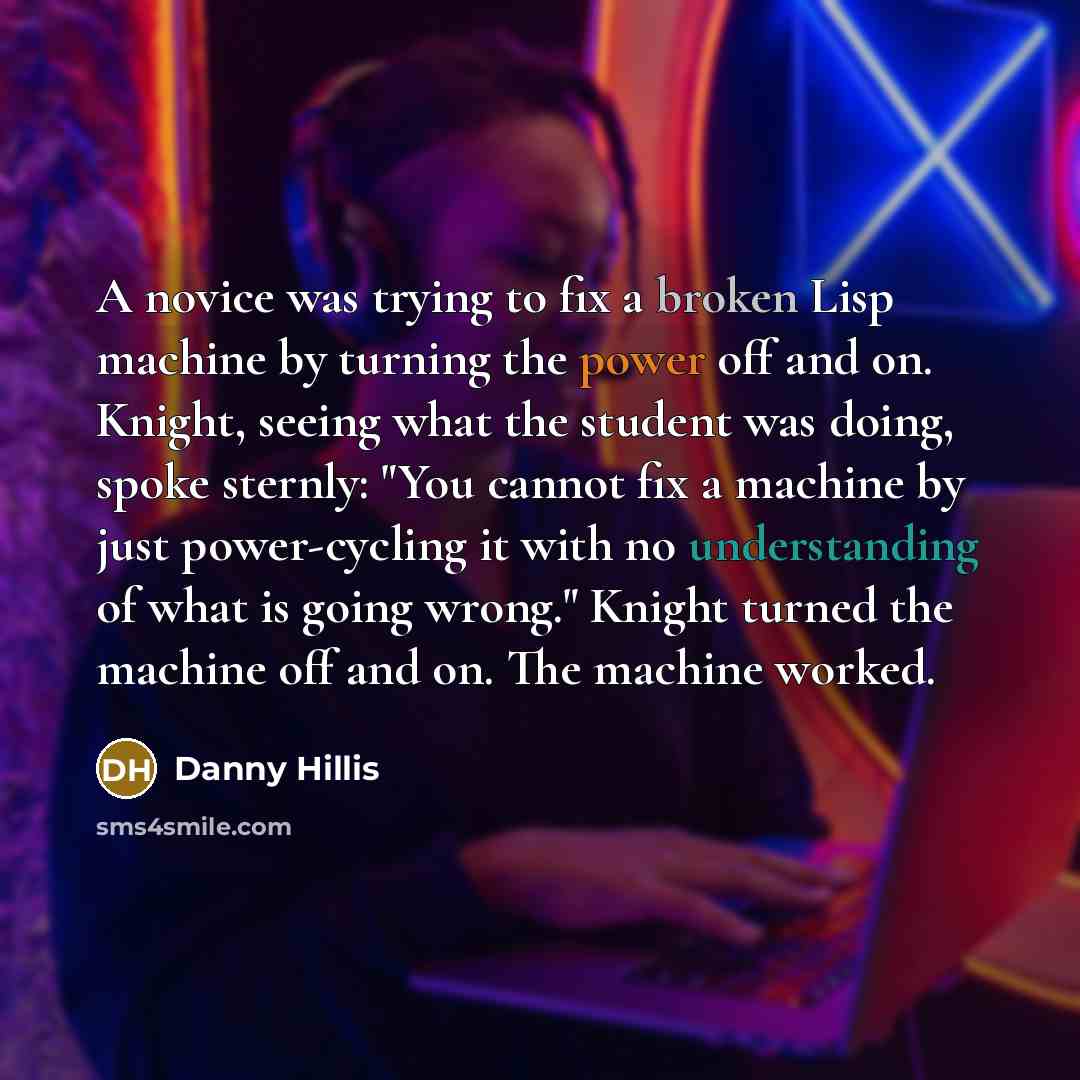 “A novice was trying to fix a broken Lisp machine by turning the power off and on. Knight, seeing what the student was doing, spoke sternly: "You cannot fix a machine by just power-cycling it with no understanding of what is going wrong." Knight turned the machine off and on. The machine worked.” quote by Danny Hillis