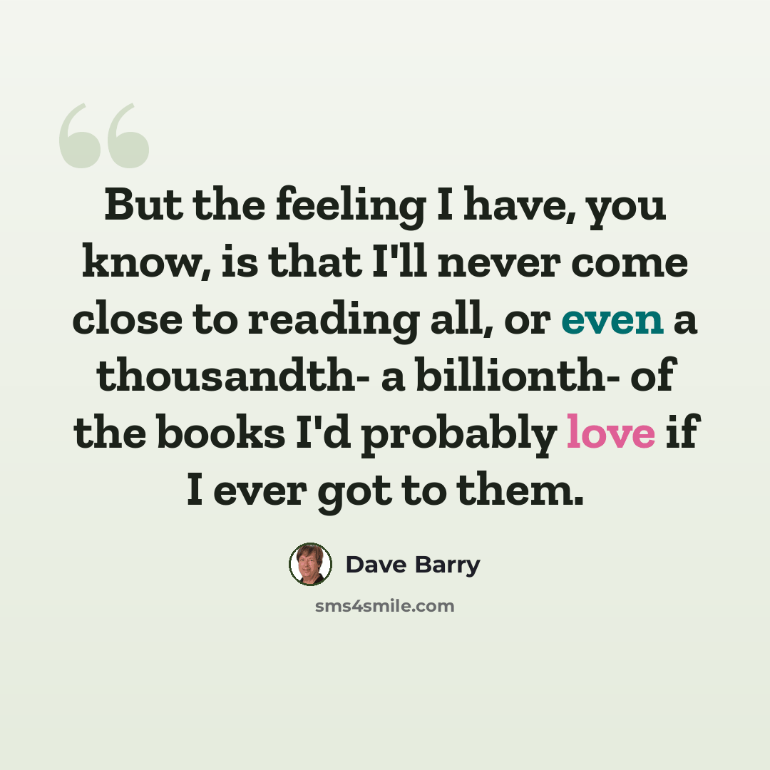 “But the feeling I have, you know, is that I'll never come close to reading all, or even a thousandth- a billionth- of the books I'd probably love if I ever got to them.” quote by Dave Barry