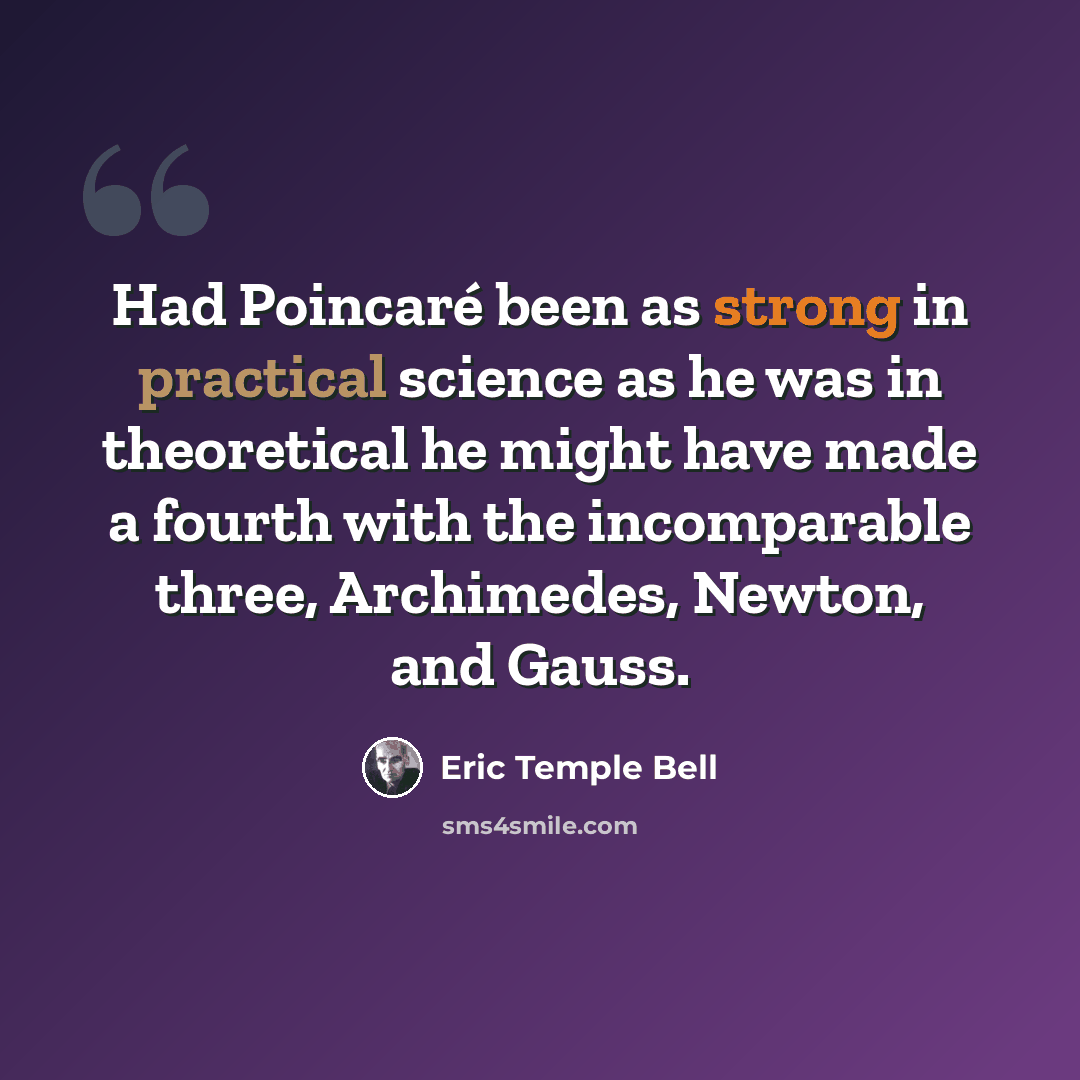 “Had Poincaré been as strong in practical science as he was in theoretical he might have made a fourth with the incomparable three, Archimedes, Newton, and Gauss.” quote by Eric Temple Bell