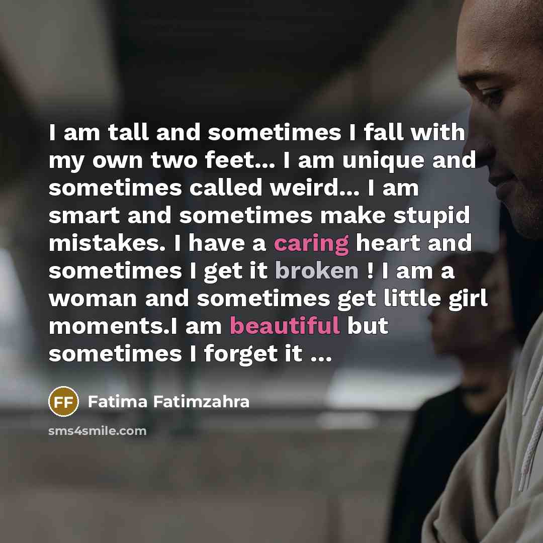 “I am tall and sometimes I fall with my own two feet... I am unique and sometimes called weird... I am smart and sometimes make stupid mistakes. I have a caring heart and sometimes I get it broken ! I am a woman and sometimes get little girl moments.I am beautiful but sometimes I forget it …” quote by Fatima Fatimzahra
