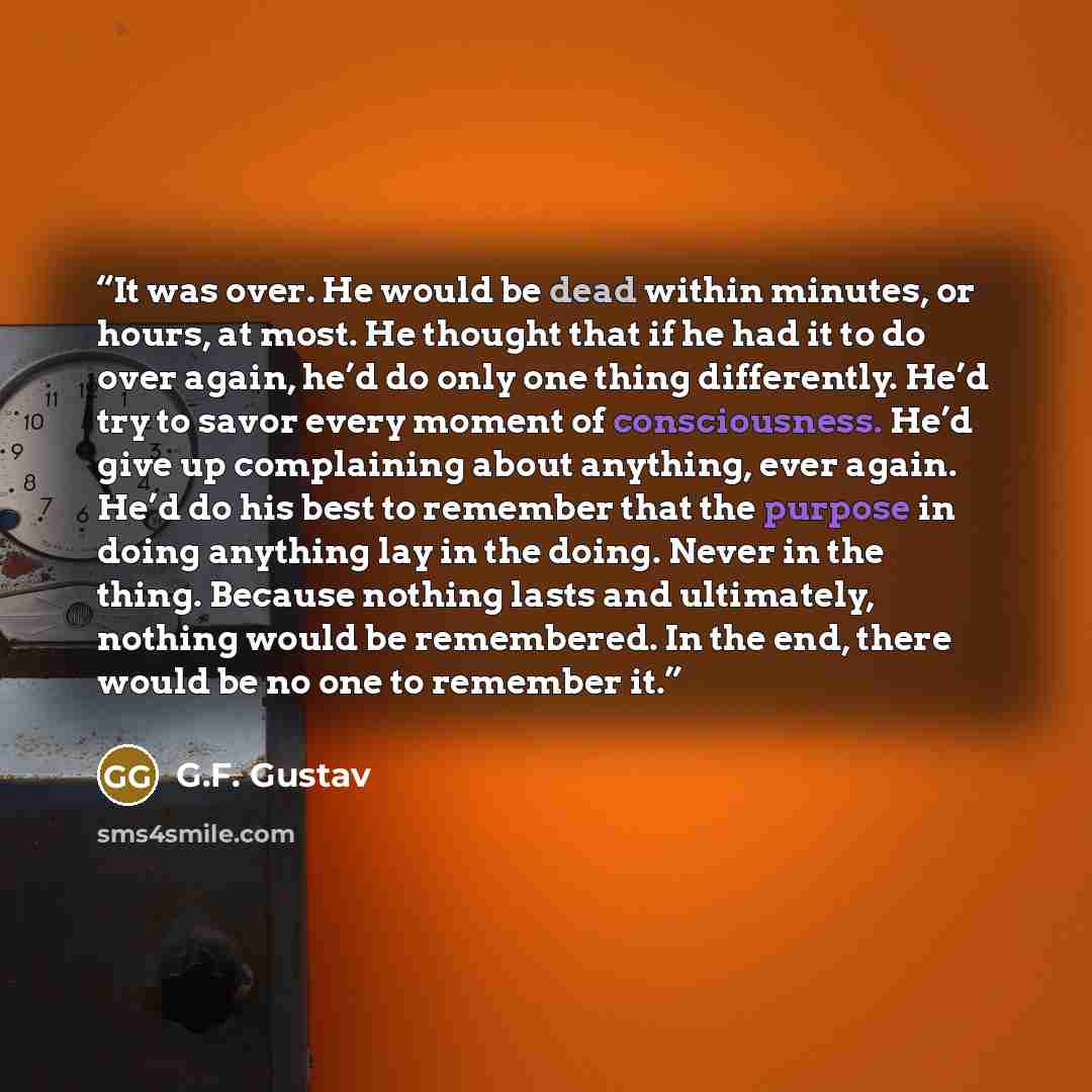 “It was over. He would be dead within minutes, or hours, at most. He thought that if he had it to do over again, he’d do only one thing differently. He’d try to savor every moment of consciousness. He’d give up complaining about anything, ever again. He’d do his best to remember that the purpose in…” quote by G.F. Gustav