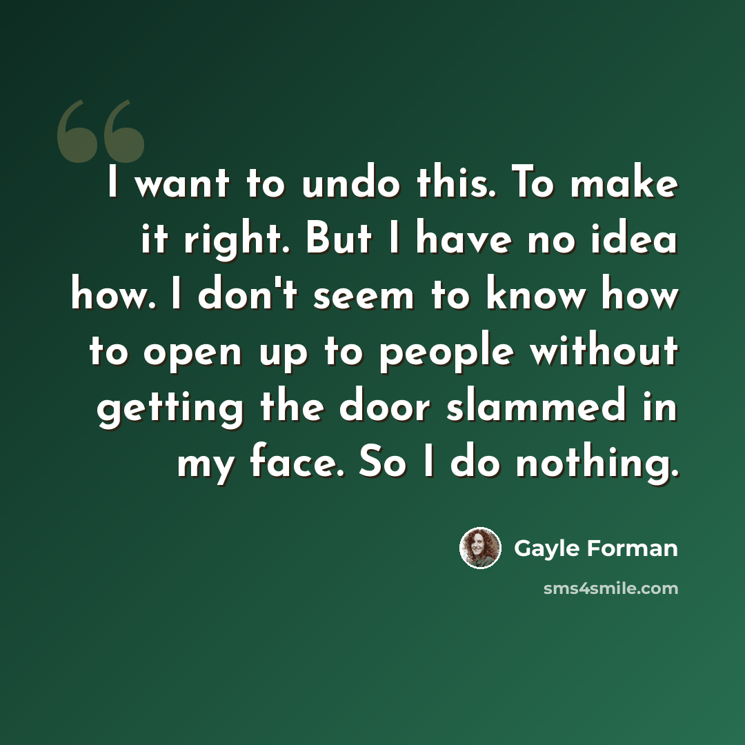 “I want to undo this. To make it right. But I have no idea how. I don't seem to know how to open up to people without getting the door slammed in my face. So I do nothing.” quote by Gayle Forman