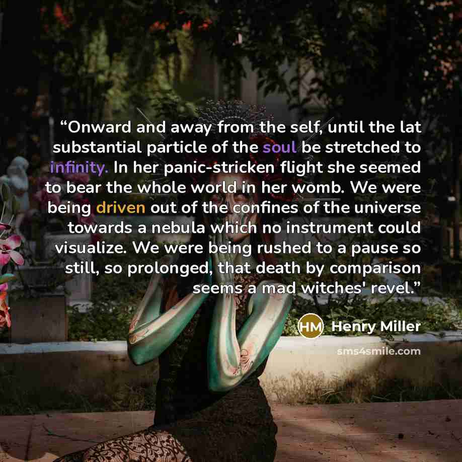 “Onward and away from the self, until the lat substantial particle of the soul be stretched to infinity. In her panic-stricken flight she seemed to bear the whole world in her womb. We were being driven out of the confines of the universe towards a nebula which no instrument could visualize. We…” quote by Henry Miller