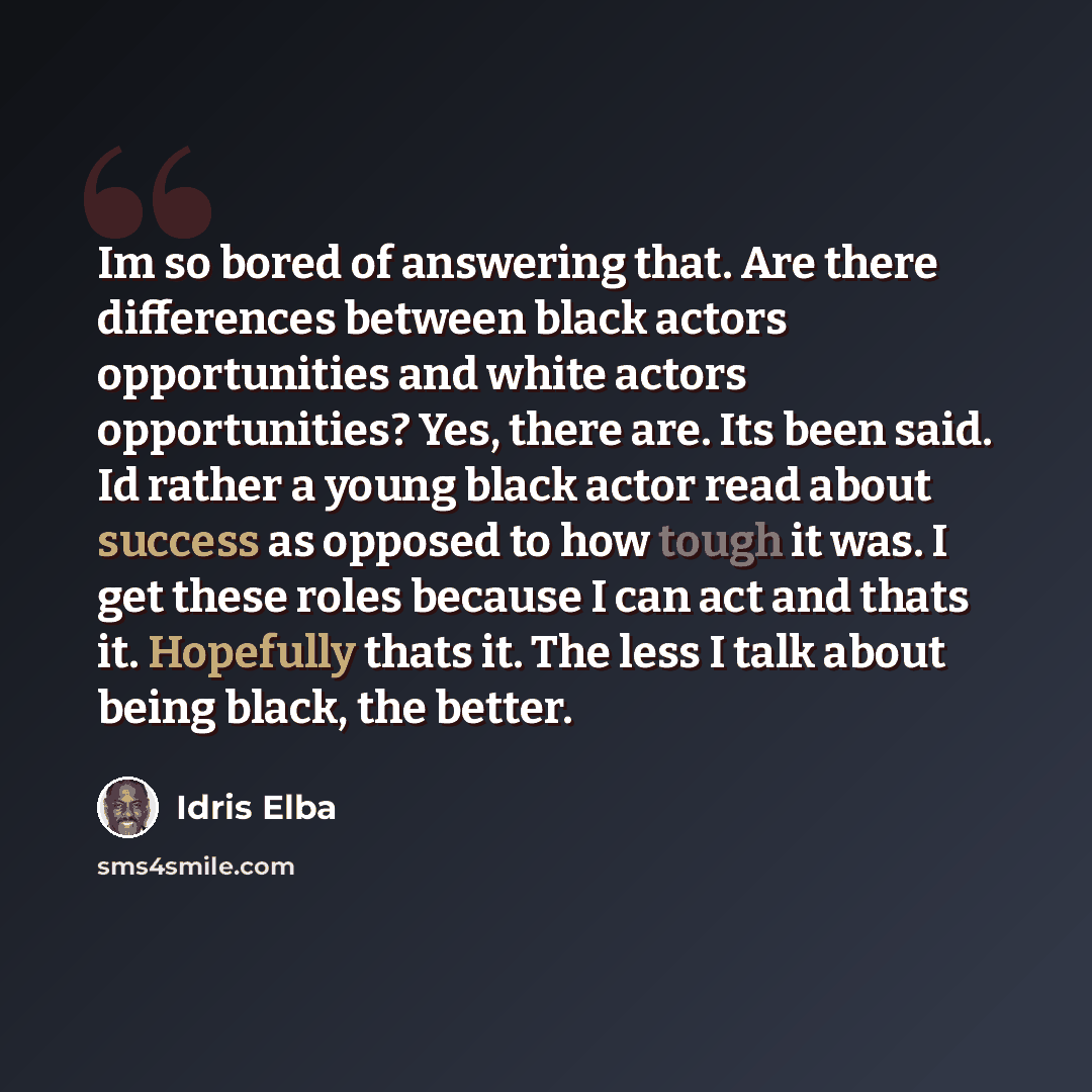 “Im so bored of answering that. Are there differences between black actors opportunities and white actors opportunities? Yes, there are. Its been said. Id rather a young black actor read about success as opposed to how tough it was. I get these roles because I can act and thats it. Hopefully thats…” quote by Idris Elba