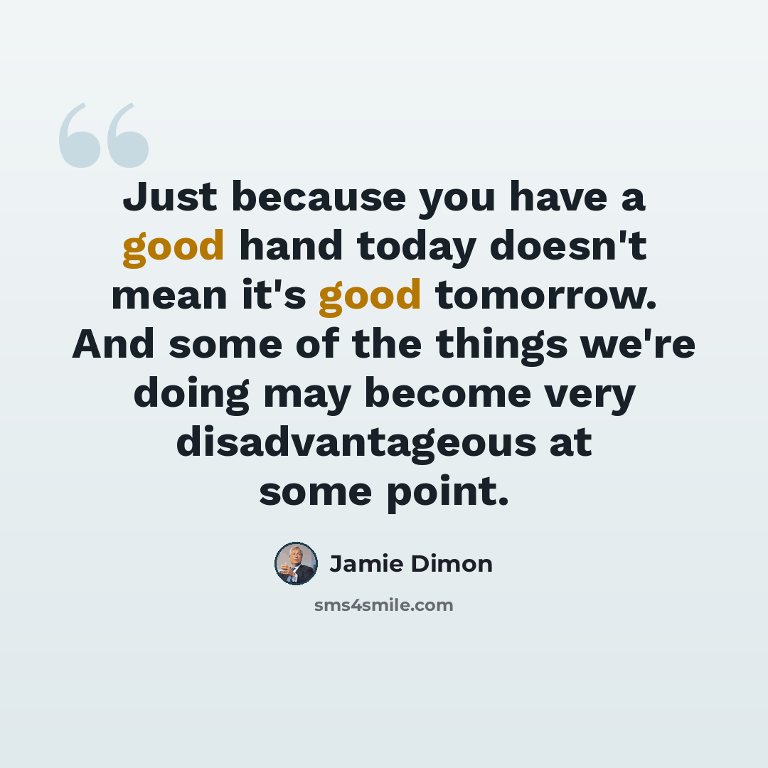“Just because you have a good hand today doesn't mean it's good tomorrow. And some of the things we're doing may become very disadvantageous at some point.” quote by Jamie Dimon