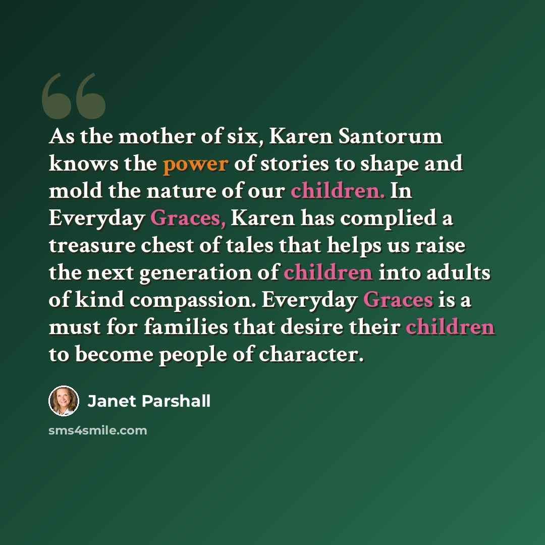 “As the mother of six, Karen Santorum knows the power of stories to shape and mold the nature of our children. In Everyday Graces, Karen has complied a treasure chest of tales that helps us raise the next generation of children into adults of kind compassion. Everyday Graces is a must for families…” quote by Janet Parshall
