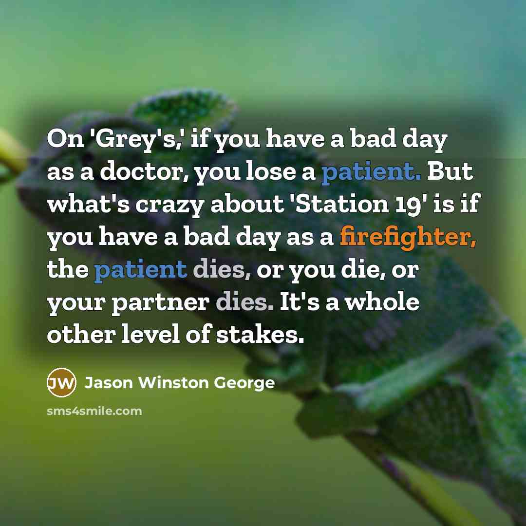 “On 'Grey's,' if you have a bad day as a doctor, you lose a patient. But what's crazy about 'Station 19' is if you have a bad day as a firefighter, the patient dies, or you die, or your partner dies. It's a whole other level of stakes.” quote by Jason Winston George
