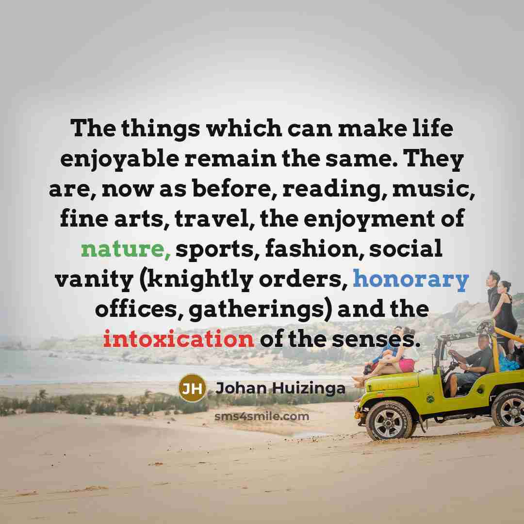 “The things which can make life enjoyable remain the same. They are, now as before, reading, music, fine arts, travel, the enjoyment of nature, sports, fashion, social vanity (knightly orders, honorary offices, gatherings) and the intoxication of the senses.” quote by Johan Huizinga