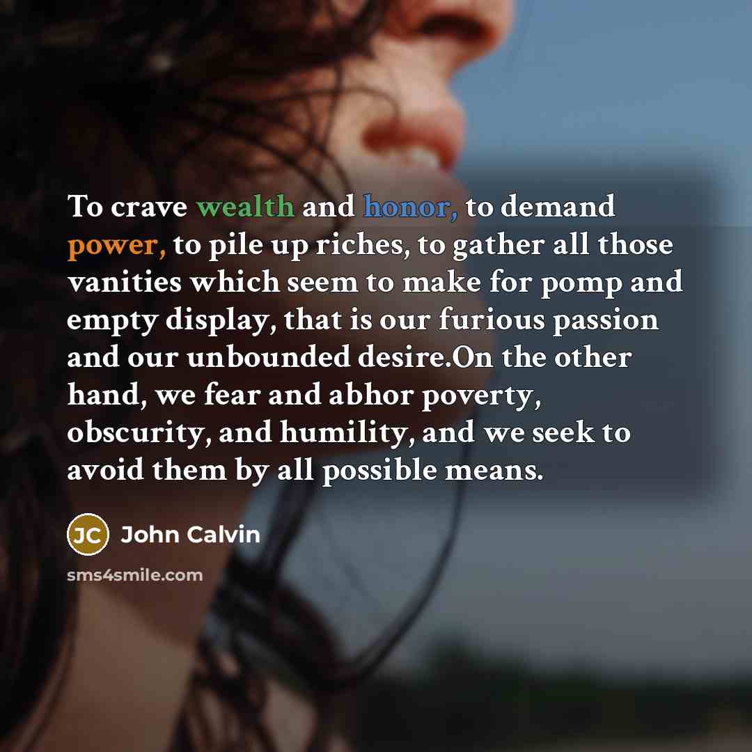 “To crave wealth and honor, to demand power, to pile up riches, to gather all those vanities which seem to make for pomp and empty display, that is our furious passion and our unbounded desire.On the other hand, we fear and abhor poverty, obscurity, and humility, and we seek to avoid them by all…” quote by John Calvin