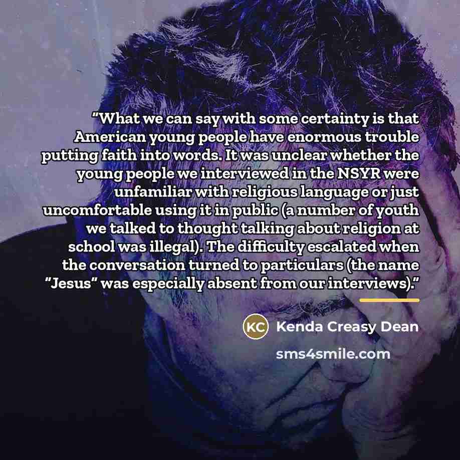 “What we can say with some certainty is that American young people have enormous trouble putting faith into words. It was unclear whether the young people we interviewed in the NSYR were unfamiliar with religious language or just uncomfortable using it in public (a number of youth we talked to…” quote by Kenda Creasy Dean