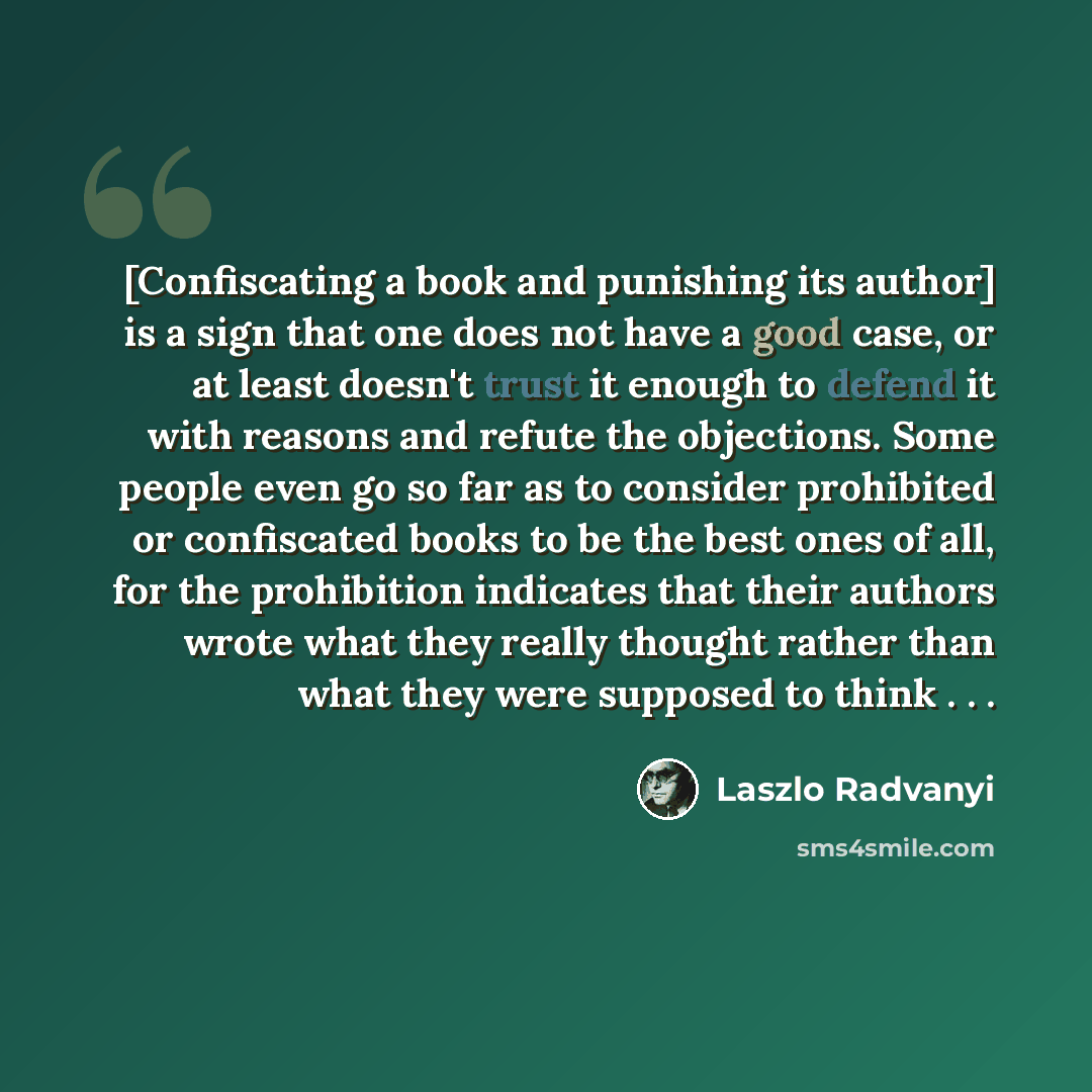 “[Confiscating a book and punishing its author] is a sign that one does not have a good case, or at least doesn't trust it enough to defend it with reasons and refute the objections. Some people even go so far as to consider prohibited or confiscated books to be the best ones of all, for the…” quote by Laszlo Radvanyi