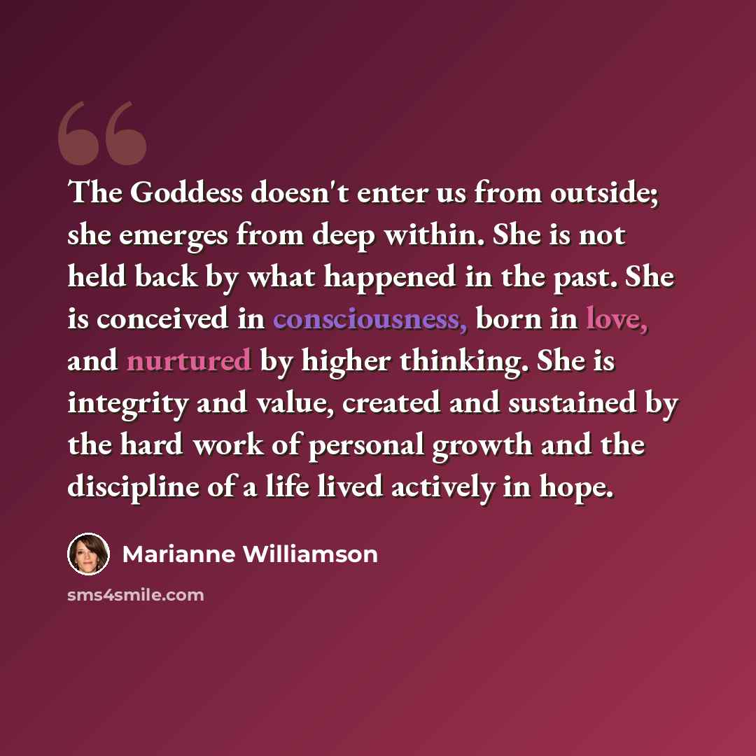 “The Goddess doesn't enter us from outside; she emerges from deep within. She is not held back by what happened in the past. She is conceived in consciousness, born in love, and nurtured by higher thinking. She is integrity and value, created and sustained by the hard work of personal growth and…” quote by Marianne Williamson