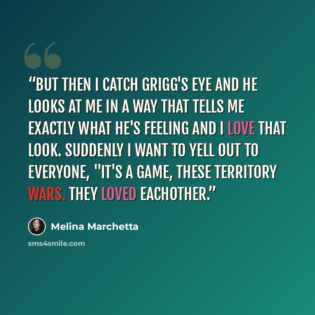 “But then I catch Grigg's eye and he looks at me in a way that tells me exactly what he's feeling and I love that look. Suddenly I want to yell out to everyone, "It's a game, these territory wars. They loved eachother.” quote by Melina Marchetta