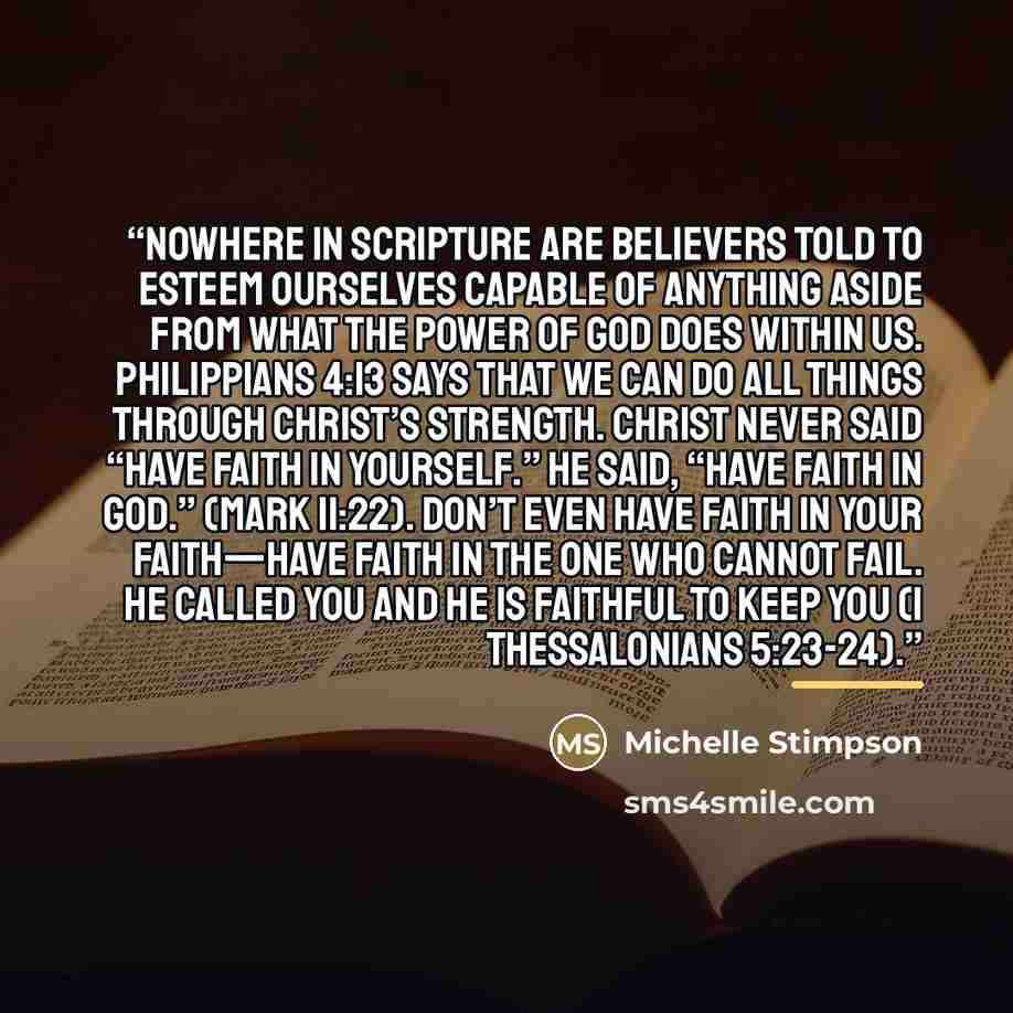 “Nowhere in scripture are believers told to esteem ourselves capable of anything aside from what the power of God does within us. Philippians 4:13 says that we can do all things through Christ’s strength. Christ never said “Have faith in yourself.” He said, “Have faith in God.” (Mark 11:22). Don’t…” quote by Michelle Stimpson